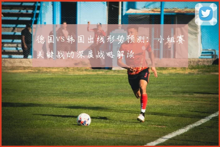 德国vs韩国出线形势预测：小组赛关键战的深度战略解读