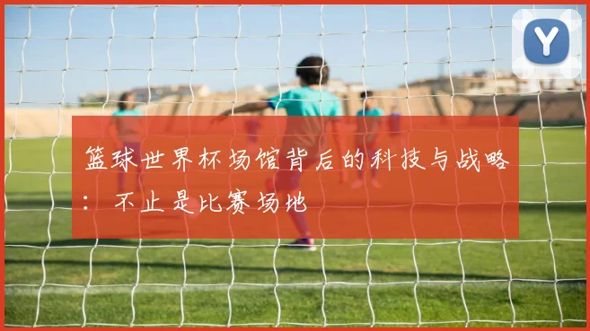 篮球世界杯场馆背后的科技与战略:不止是比赛场地