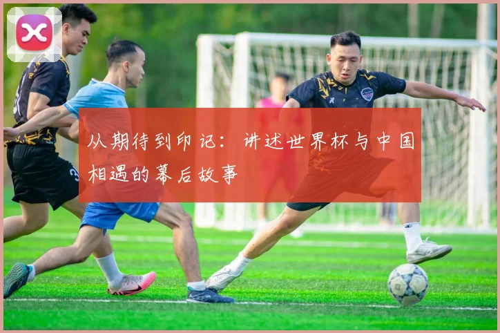 从期待到印记:讲述世界杯与中国相遇的幕后故事