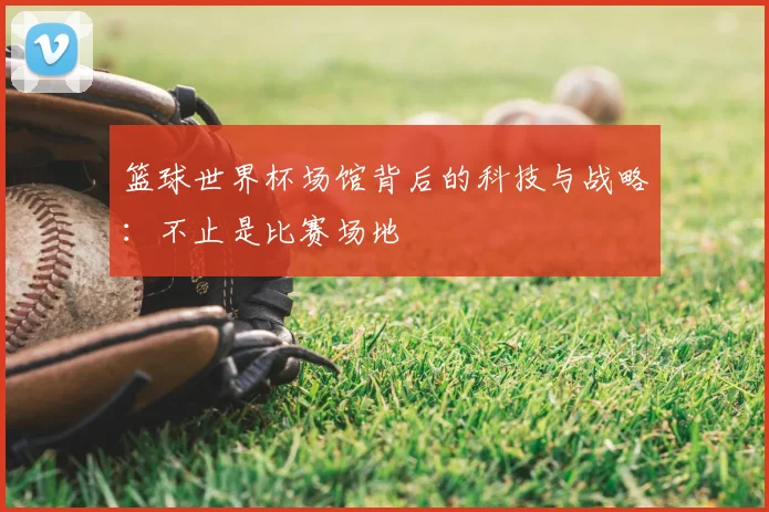 篮球世界杯场馆背后的科技与战略:不止是比赛场地