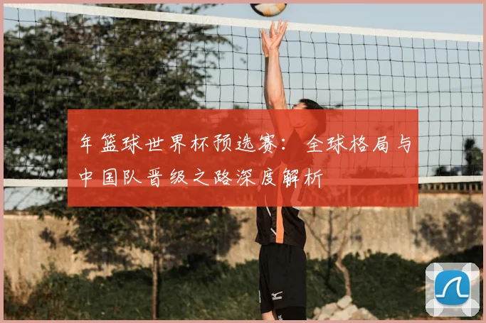 年篮球世界杯预选赛:全球格局与中国队晋级之路深度解析