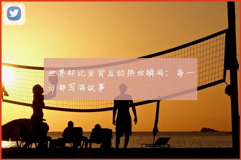 世界杯比分背后的热血瞬间：每一分都写满故事