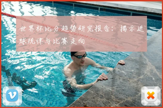 世界杯比分趋势研究报告：揭示进球规律与比赛走向