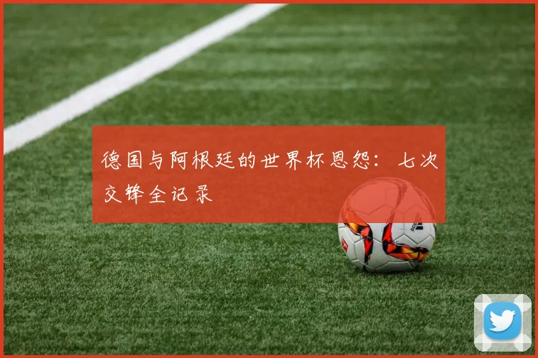 德国与阿根廷的世界杯恩怨：七次交锋全记录