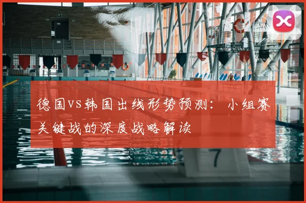 德国vs韩国出线形势预测：小组赛关键战的深度战略解读