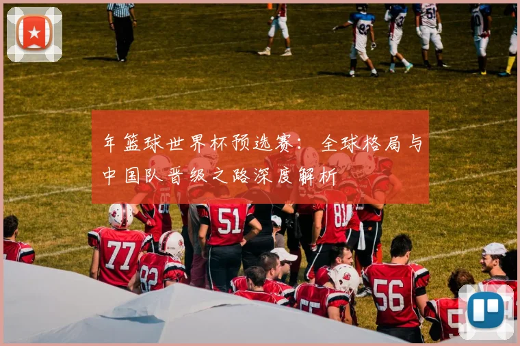 年篮球世界杯预选赛:全球格局与中国队晋级之路深度解析