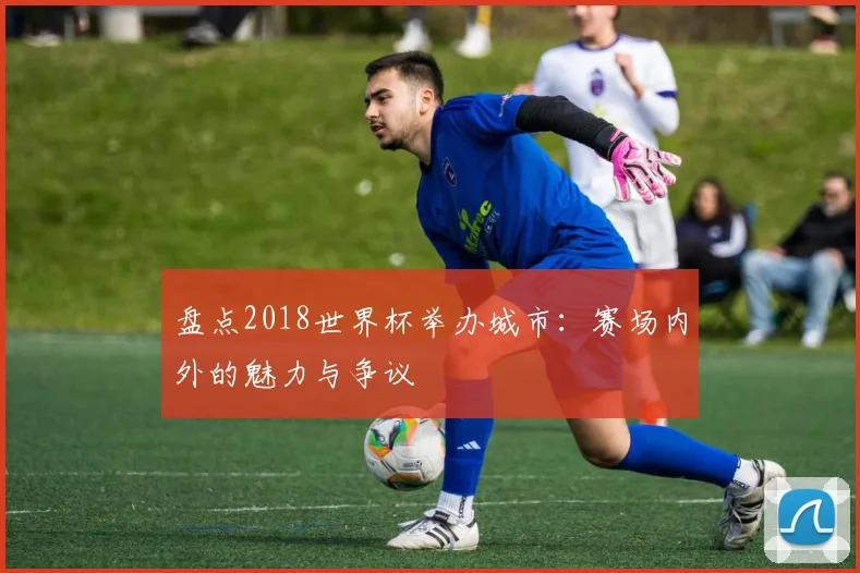 盘点2018世界杯举办城市：赛场内外的魅力与争议