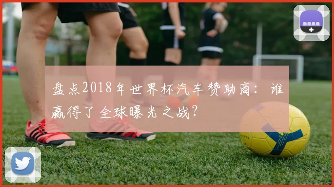盘点2018年世界杯汽车赞助商：谁赢得了全球曝光之战？
