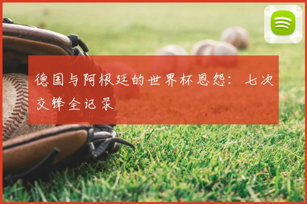 德国与阿根廷的世界杯恩怨：七次交锋全记录