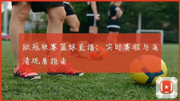 欧冠联赛篮球直播：实时赛程与高清观看指南