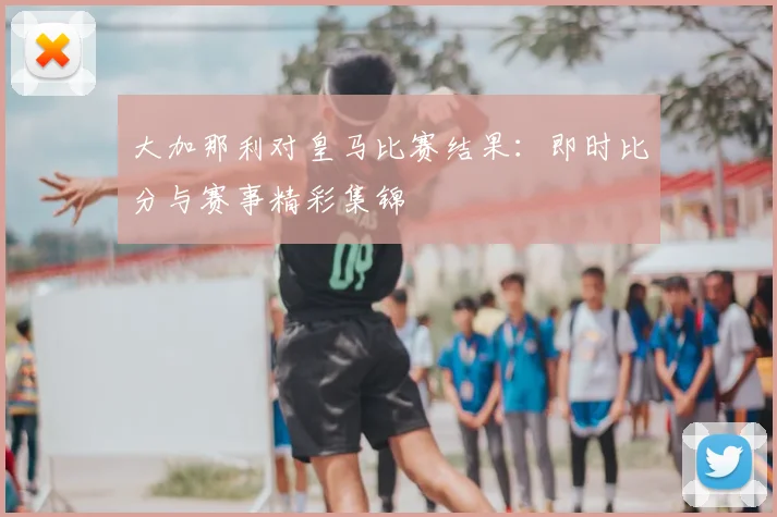 大加那利对皇马比赛结果：即时比分与赛事精彩集锦