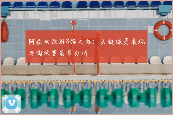 阿森纳欧冠8强之路：关键球员表现与淘汰赛前景分析