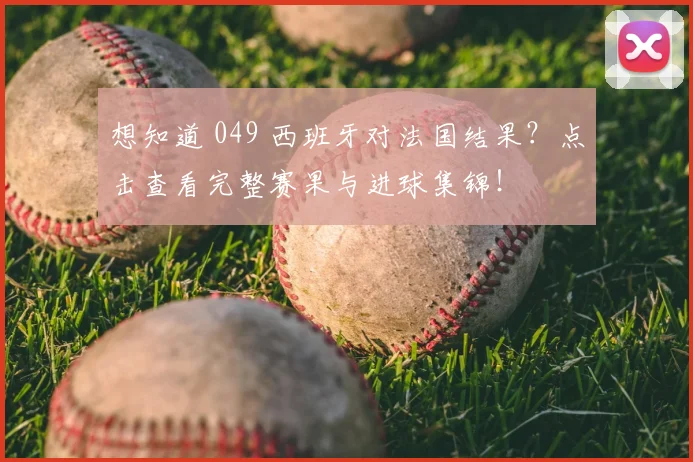 想知道 049 西班牙对法国结果？点击查看完整赛果与进球集锦！