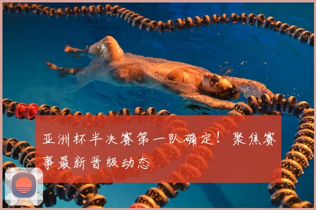 亚洲杯半决赛第一队确定！聚焦赛事最新晋级动态