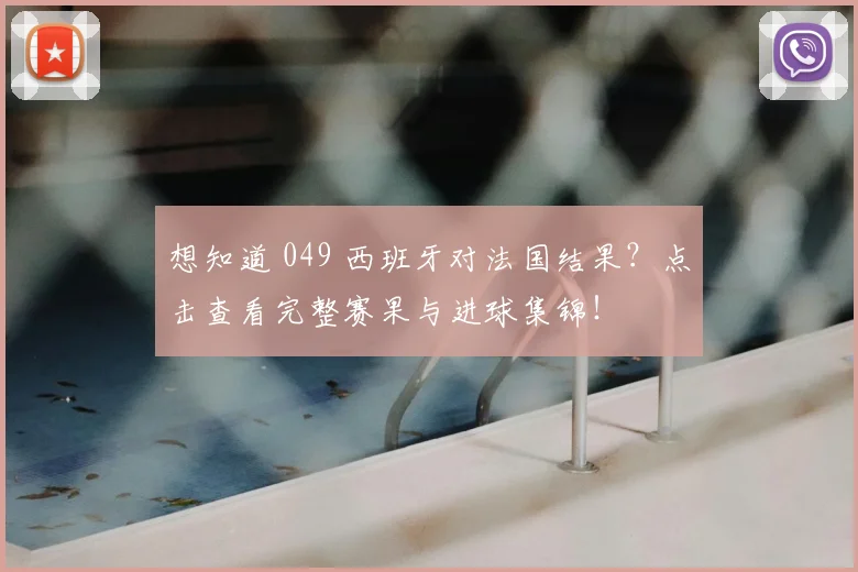 想知道 049 西班牙对法国结果？点击查看完整赛果与进球集锦！