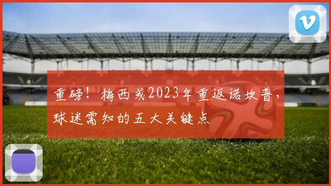 重磅！梅西或2023年重返诺坎普，球迷需知的五大关键点