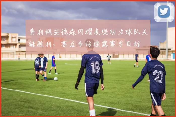 费利佩安德森闪耀表现助力球队关键胜利，赛后专访透露赛季目标