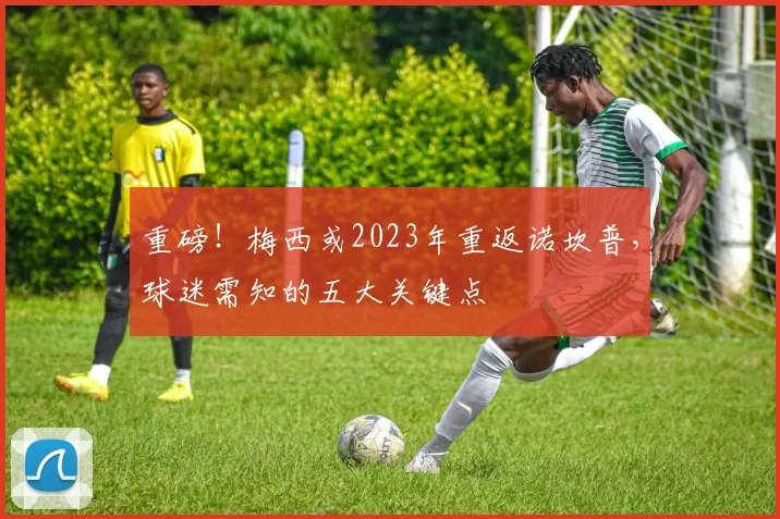 重磅！梅西或2023年重返诺坎普，球迷需知的五大关键点