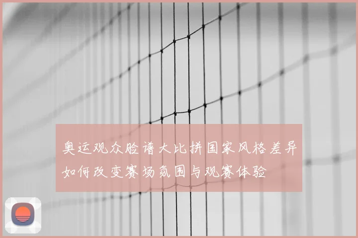 奥运观众脸谱大比拼国家风格差异如何改变赛场氛围与观赛体验