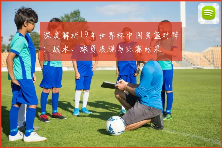 深度解析19年世界杯中国男篮对阵：战术、球员表现与比赛结果